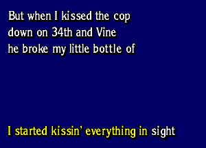 But when I kissed the cop
down on 34th and Vine
he broke my little bottle of

I started kissm everything in sight