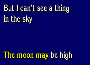 But I canT see a thing
in the sky

The moon may be high