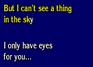 But I canT see a thing
in the sky

I only have eyes
foryouu.