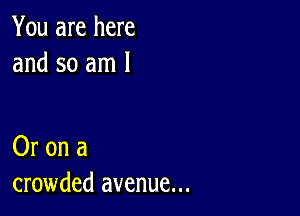 You are here
and so am 1

Or on a
crowded avenue...