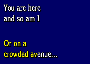 You are here
and so am 1

Or on a
crowded avenue...