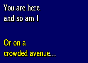 You are here
and so am 1

Or on a
crowded avenue...