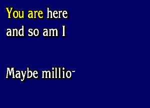 You are here
and so am 1

Maybe milli0'