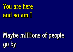 You are here
and so am 1

Maybe millions of people
go by