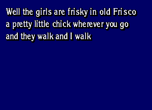 Well the girls are frisky in old Frisco
a pretty little chick wherever you go
and they walk and I walk