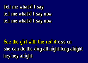 Tell me what'dl say
tell me what'dl say now
tell me whafdl say now

See the gill with the red dress on
she can do the dog all night long alright
he)r hey alright