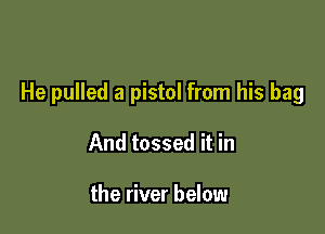 He pulled a pistol from his bag

And tossed it in

the river below