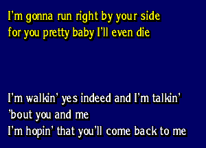 I'm gonna run right by your side
for you pretty baby I'll even die

I'm walkin' yes indeed and I'm talkin'
'bout you and me
I'm hopin' that you'll come back to me