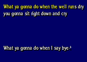 What ya gonna do when the well runs dIy
you gonna sit n'ght down and 03'

What ya gonna do when I say bye-L