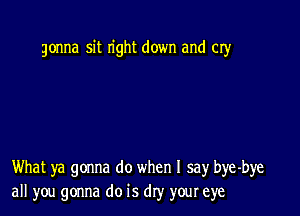 gonna sit right down and cry

What ya gonna do when I say bye-bye
all you gonna do is dry your eye