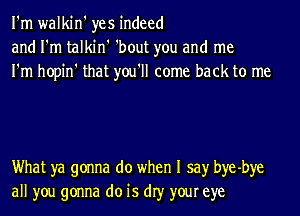 I'm walkin' yes indeed
and I'm talkin' 'bout you and me
I'm hopin' that you'll come back to me

What ya gonna do when I say bye-bye
all you gonna do is dIy your eye