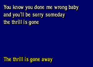 You know you done me wrong babyr
and you'll be sorry someday
the thrill is gone

The thrill is gone away