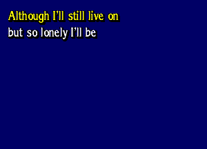 Although I'll still live on
but so lonely I'll be