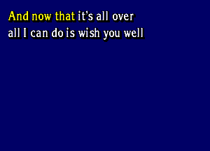 And now that it's all over
all I can do is wish you well