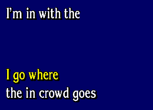 Fm in with the

I go where
the in crowd goes