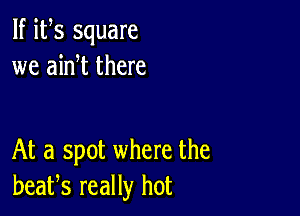 If its square
we ain t there

At a spot where the
beafs really hot