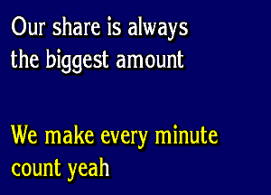 Our share is always
the biggest amount

We make every minute
count yeah