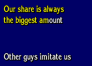 Our share is always
the biggest amount

Other guys imitate us