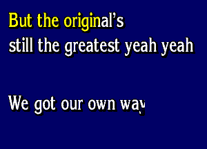 But the originan
still the greatest yeah yeah

We got our own way