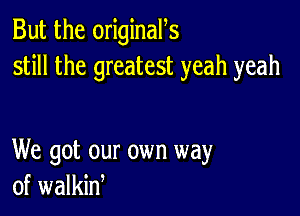 But the originan
still the greatest yeah yeah

We got our own way
of walkin,