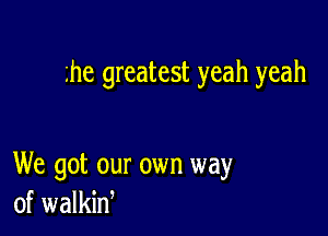 he greatest yeah yeah

We got our own way
of walkin,