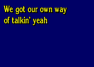 We got our own way
of talkid yeah