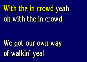 With the in crowd yeah
oh with the in crowd

We got our own way
of walkid yeal