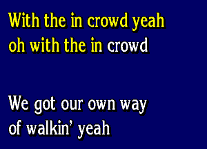 With the in crowd yeah
oh with the in crowd

We got our own way
of walkid yeah