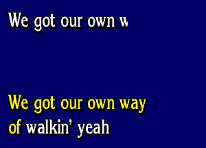 We got our own m

We got our own way
of walkid yeah