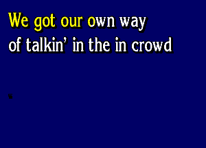 We got our own way
of talkid in the in crowd