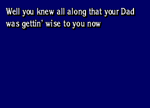 Well you knew all along that your Dad
was gettin' wise to you now