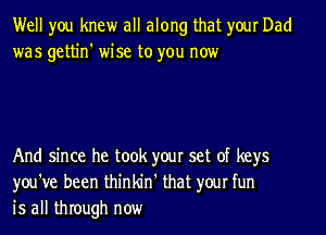 Well you knew all along that your Dad
was gettin' wise to you now

And since he took your set of keys
you've been thinldrl' that your fun
is all through now