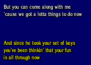 But you can come along with me
'cause we got a lotta things to do now

And since he took your set of keys
you've been thinkin' that your fun
is all thIough now