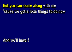 But you can come along with me
'cause we got a lotta things to do now

And we'll have f