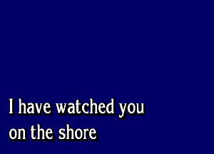 l have watched you
on the shore