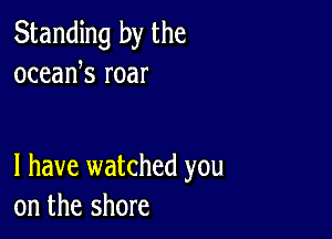 Standing by the
oceank roar

l have watched you
on the shore