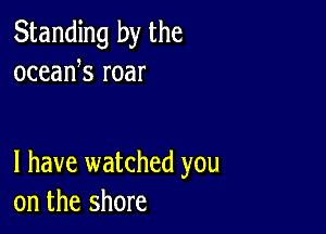 Standing by the
oceank roar

l have watched you
on the shore