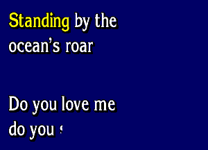 Standing by the
oceank roar

Do you love me
do you