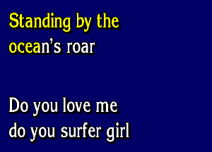 Standing by the
oceank roar

Do you love me
do you surfer girl