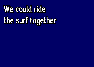 We could ride
the surf together