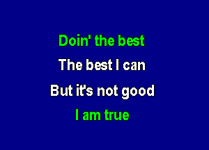 Doin' the best
The best I can

But ifs not good

I am true