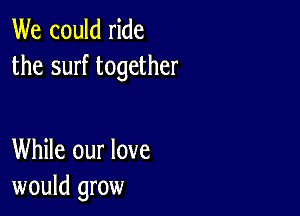 We could ride
the surf together

While our love
would grow