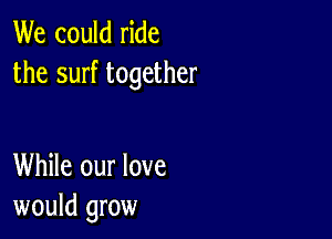 We could ride
the surf together

While our love
would grow