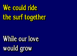 We could ride
the surf together

While our love
would grow