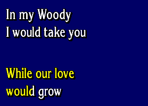 In my Woody
I would take you

While our love
would grow