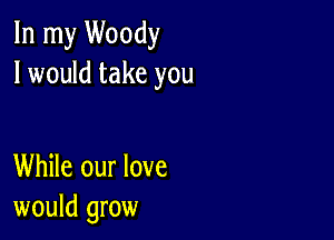 In my Woody
I would take you

While our love
would grow