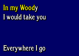 In my Woody
I would take you

Everywhere I go