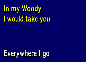 In my Woody
I would take you

Everywhere I go