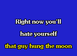 Right now you'll

hate yourself

that guy hung me moon