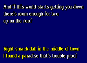 And if this world starts getting you down
the re '5 room enough for two
up on the roof

Right smack dab in the middle of town
Ifound a paradise that's troubIe-proof